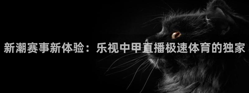 新潮赛事新体验：乐视中甲直播极速体育的独家